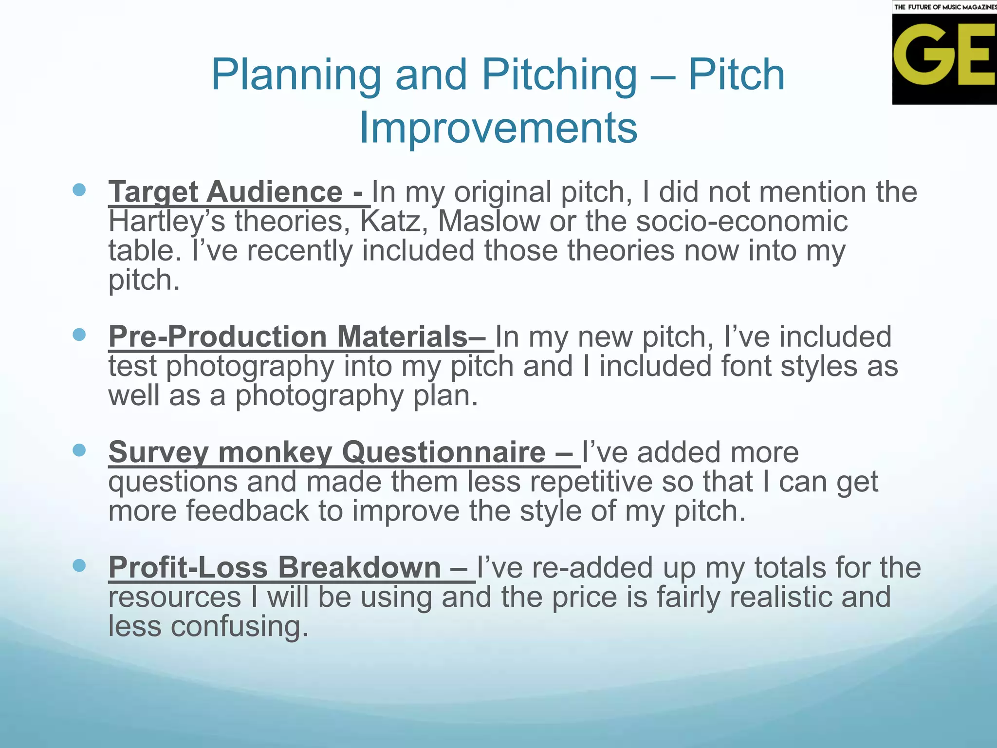 Planning and Pitching – Pitch
Improvements
 Target Audience - In my original pitch, I did not mention the
Hartley’s theories, Katz, Maslow or the socio-economic
table. I’ve recently included those theories now into my
pitch.
 Pre-Production Materials– In my new pitch, I’ve included
test photography into my pitch and I included font styles as
well as a photography plan.
 Survey monkey Questionnaire – I’ve added more
questions and made them less repetitive so that I can get
more feedback to improve the style of my pitch.
 Profit-Loss Breakdown – I’ve re-added up my totals for the
resources I will be using and the price is fairly realistic and
less confusing.
 