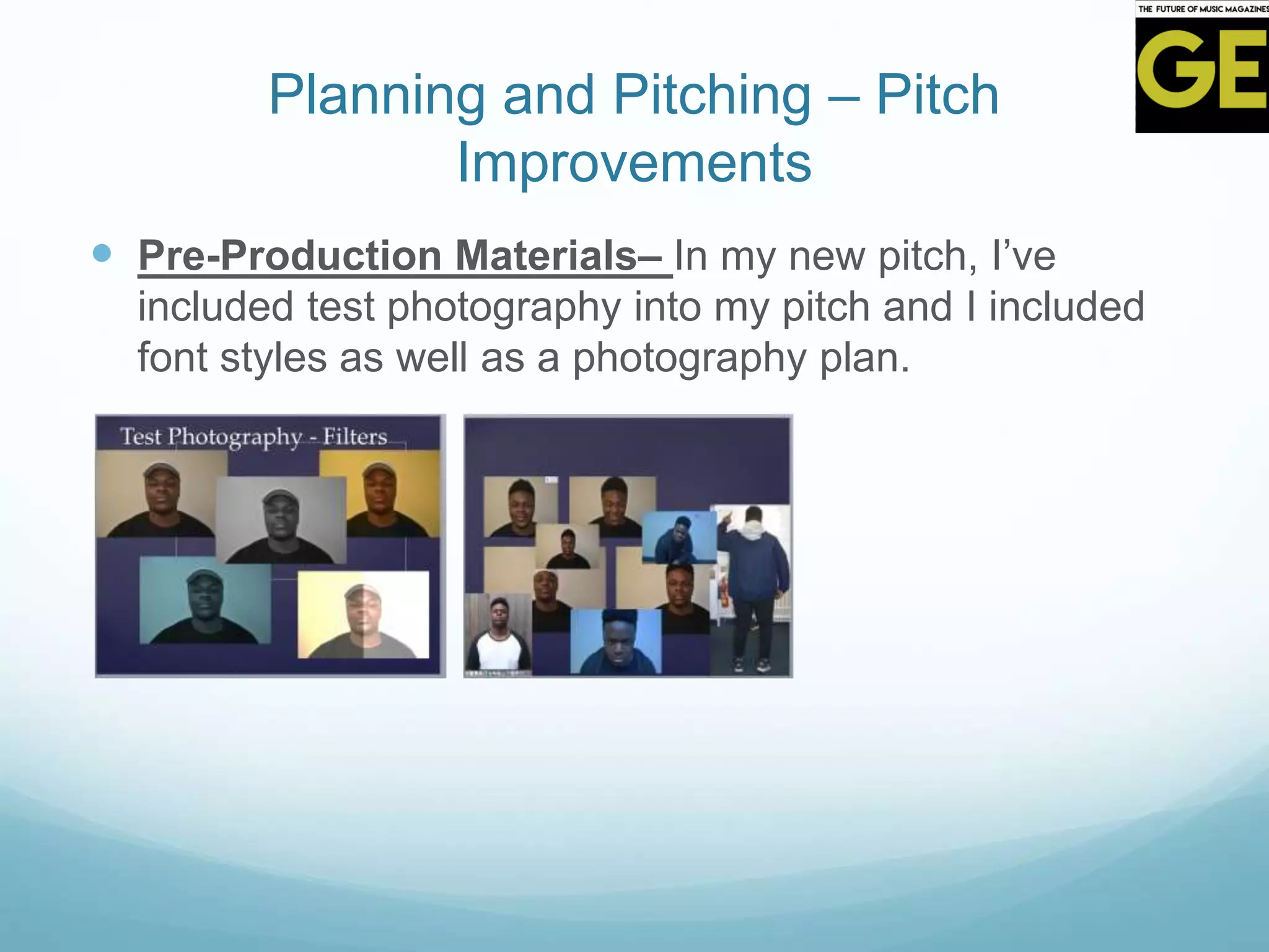 Planning and Pitching – Pitch
Improvements
 Pre-Production Materials– In my new pitch, I’ve
included test photography into my pitch and I included
font styles as well as a photography plan.
 