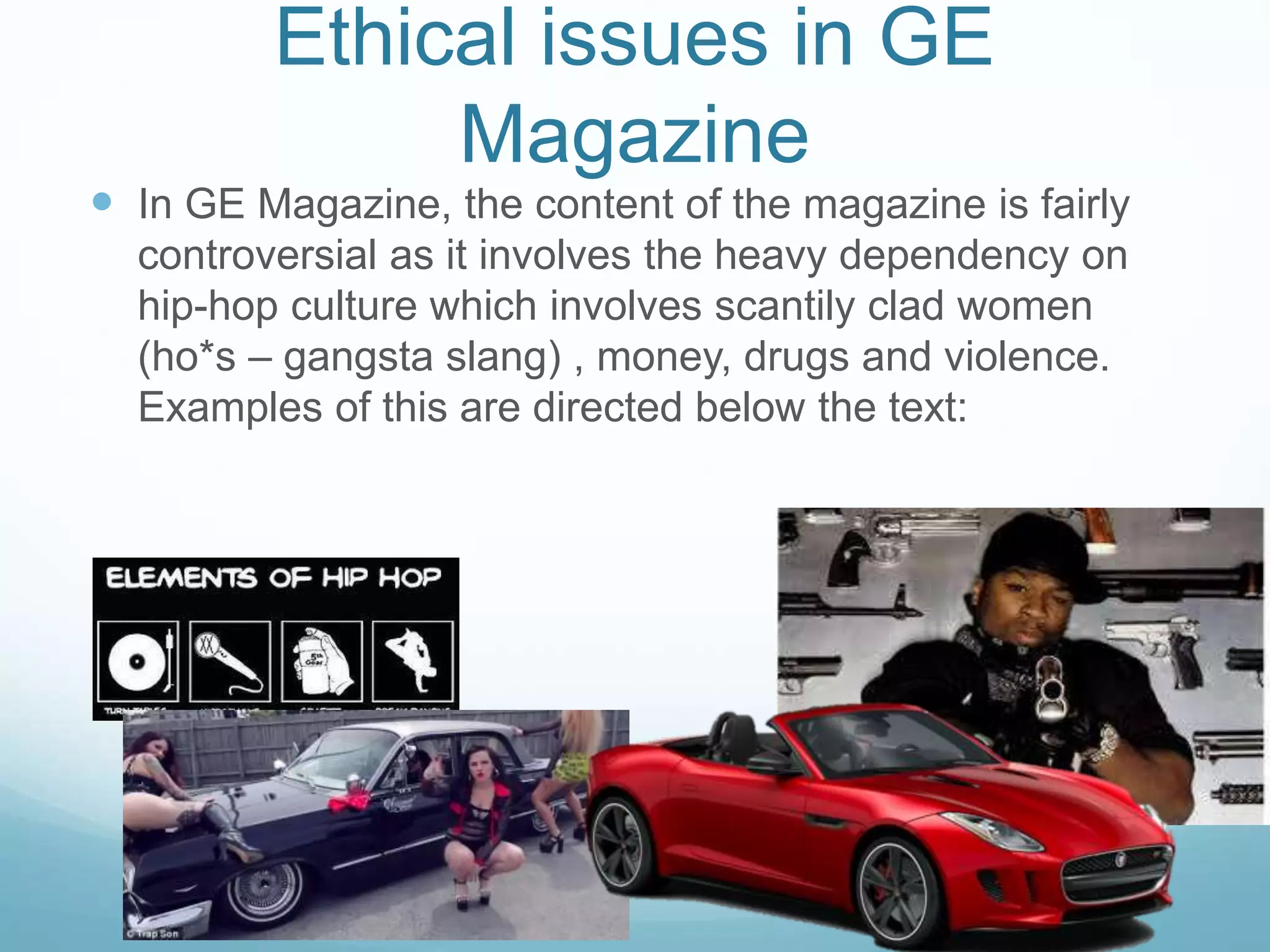 Ethical issues in GE
Magazine
 In GE Magazine, the content of the magazine is fairly
controversial as it involves the heavy dependency on
hip-hop culture which involves scantily clad women
(ho*s – gangsta slang) , money, drugs and violence.
Examples of this are directed below the text:
 