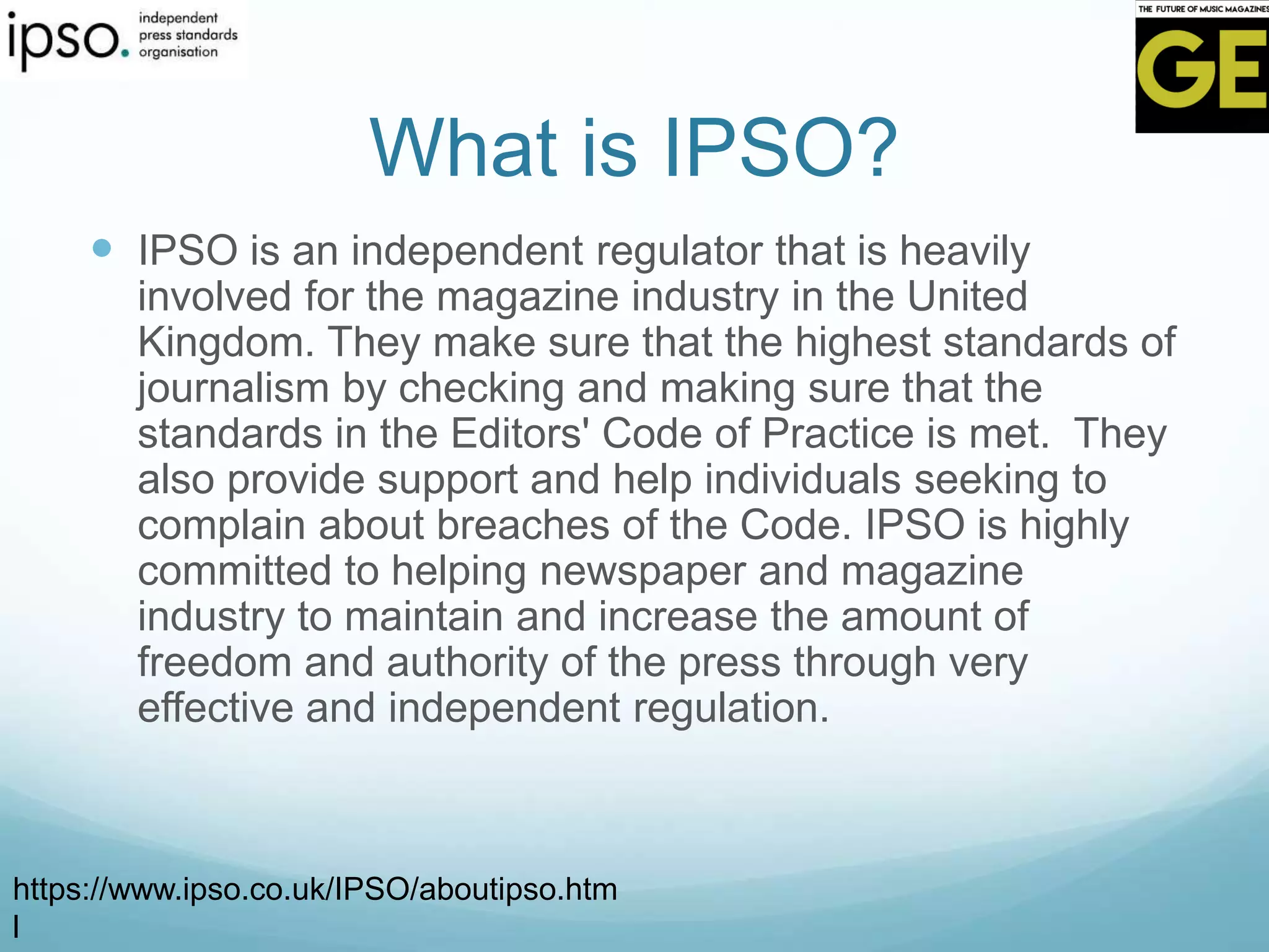 What is IPSO?
 IPSO is an independent regulator that is heavily
involved for the magazine industry in the United
Kingdom. They make sure that the highest standards of
journalism by checking and making sure that the
standards in the Editors' Code of Practice is met. They
also provide support and help individuals seeking to
complain about breaches of the Code. IPSO is highly
committed to helping newspaper and magazine
industry to maintain and increase the amount of
freedom and authority of the press through very
effective and independent regulation.
https://www.ipso.co.uk/IPSO/aboutipso.htm
l
 