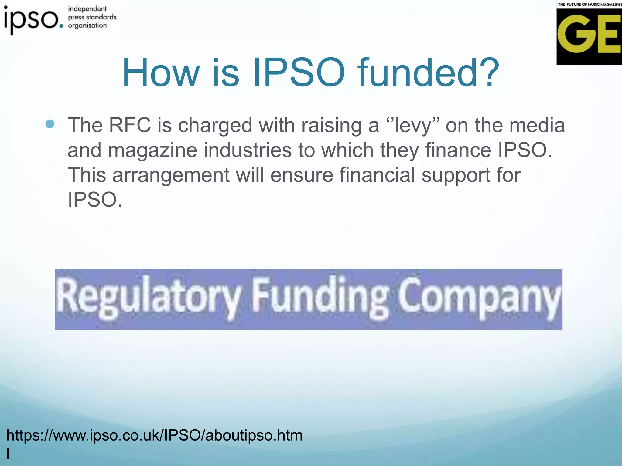 How is IPSO funded?
 The RFC is charged with raising a ‘’levy’’ on the media
and magazine industries to which they finance IPSO.
This arrangement will ensure financial support for
IPSO.
https://www.ipso.co.uk/IPSO/aboutipso.htm
l
 