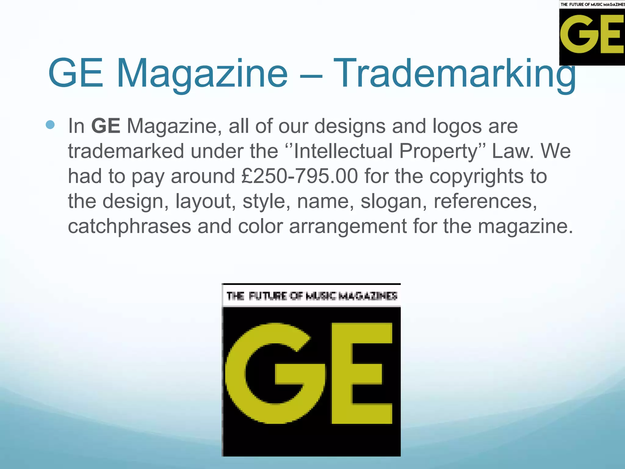 GE Magazine – Trademarking
 In GE Magazine, all of our designs and logos are
trademarked under the ‘’Intellectual Property’’ Law. We
had to pay around £250-795.00 for the copyrights to
the design, layout, style, name, slogan, references,
catchphrases and color arrangement for the magazine.
 