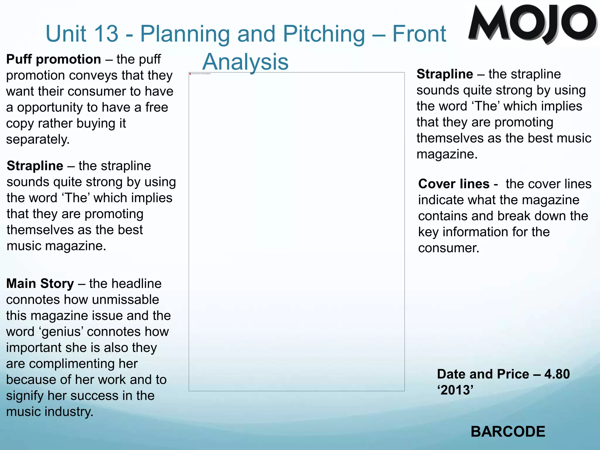 Unit 13 - Planning and Pitching – Front
Analysis Strapline – the strapline
sounds quite strong by using
the word ‘The’ which implies
that they are promoting
themselves as the best music
magazine.
Cover lines - the cover lines
indicate what the magazine
contains and break down the
key information for the
consumer.
BARCODE
Puff promotion – the puff
promotion conveys that they
want their consumer to have
a opportunity to have a free
copy rather buying it
separately.
Strapline – the strapline
sounds quite strong by using
the word ‘The’ which implies
that they are promoting
themselves as the best
music magazine.
Date and Price – 4.80
‘2013’
Main Story – the headline
connotes how unmissable
this magazine issue and the
word ‘genius’ connotes how
important she is also they
are complimenting her
because of her work and to
signify her success in the
music industry.
 