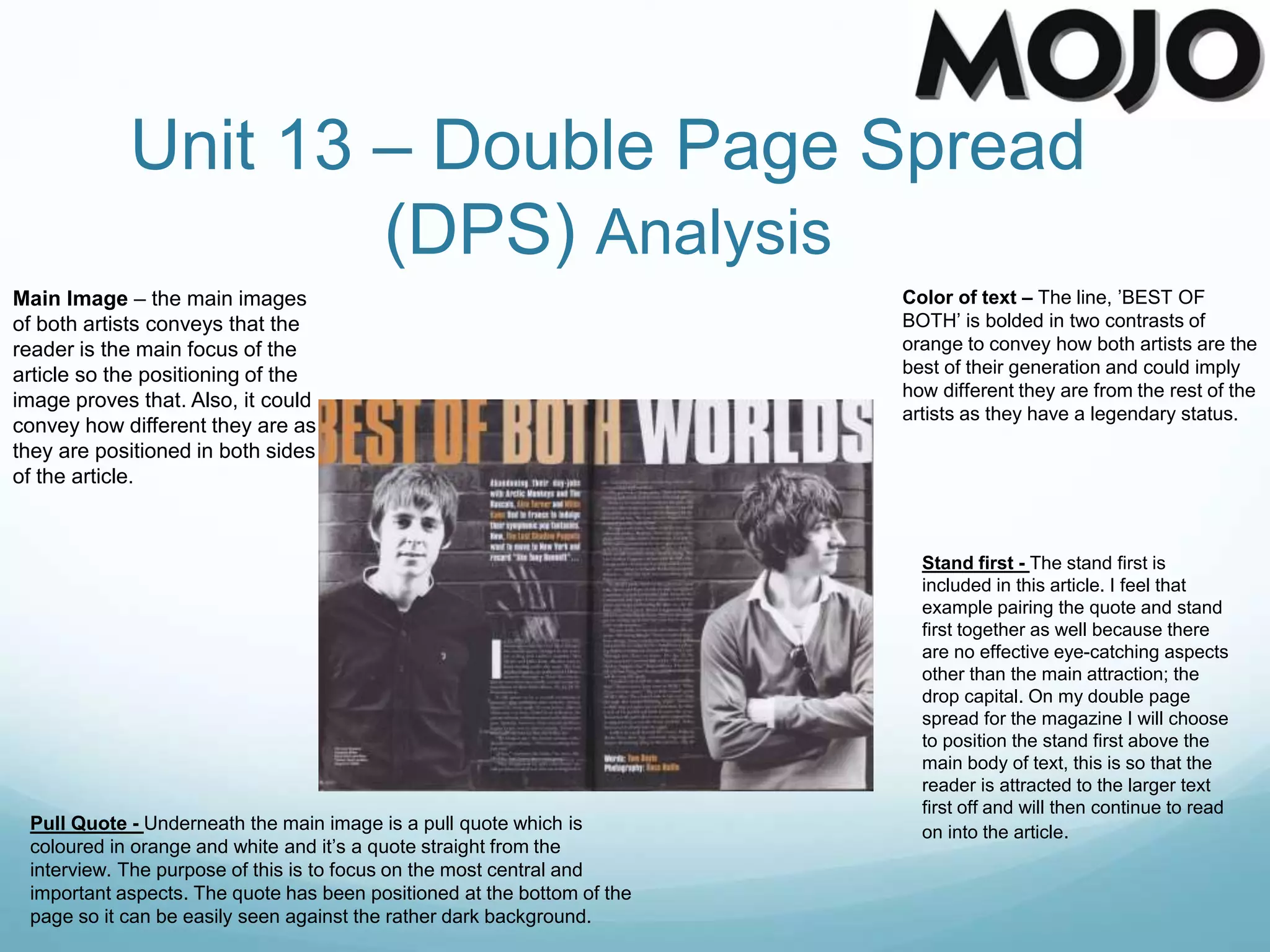Unit 13 – Double Page Spread
(DPS) Analysis
Main Image – the main images
of both artists conveys that the
reader is the main focus of the
article so the positioning of the
image proves that. Also, it could
convey how different they are as
they are positioned in both sides
of the article.
Color of text – The line, ’BEST OF
BOTH’ is bolded in two contrasts of
orange to convey how both artists are the
best of their generation and could imply
how different they are from the rest of the
artists as they have a legendary status.
Pull Quote - Underneath the main image is a pull quote which is
coloured in orange and white and it’s a quote straight from the
interview. The purpose of this is to focus on the most central and
important aspects. The quote has been positioned at the bottom of the
page so it can be easily seen against the rather dark background.
Stand first - The stand first is
included in this article. I feel that
example pairing the quote and stand
first together as well because there
are no effective eye-catching aspects
other than the main attraction; the
drop capital. On my double page
spread for the magazine I will choose
to position the stand first above the
main body of text, this is so that the
reader is attracted to the larger text
first off and will then continue to read
on into the article.
 