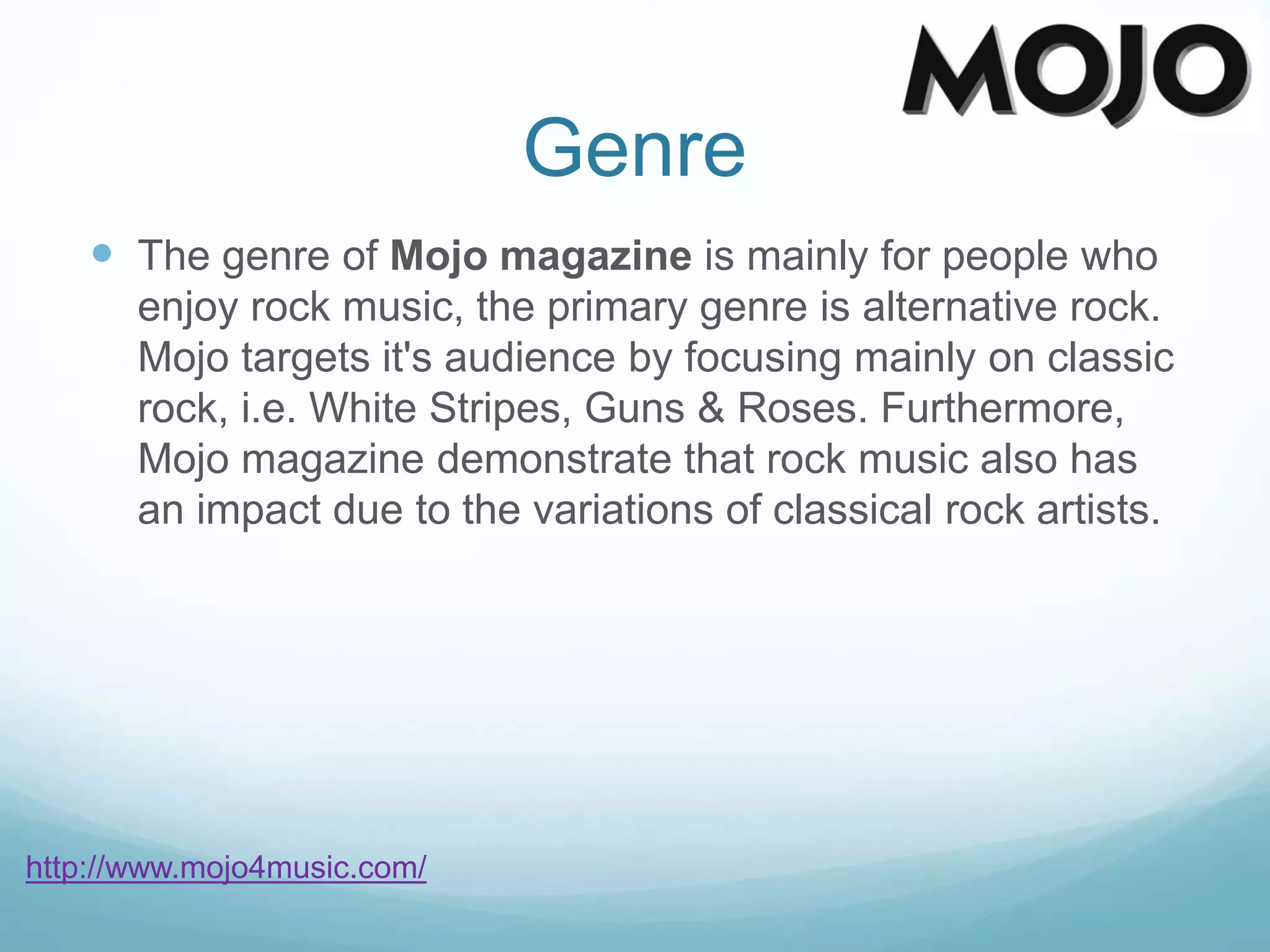 Genre
 The genre of Mojo magazine is mainly for people who
enjoy rock music, the primary genre is alternative rock.
Mojo targets it's audience by focusing mainly on classic
rock, i.e. White Stripes, Guns & Roses. Furthermore,
Mojo magazine demonstrate that rock music also has
an impact due to the variations of classical rock artists.
http://www.mojo4music.com/
 