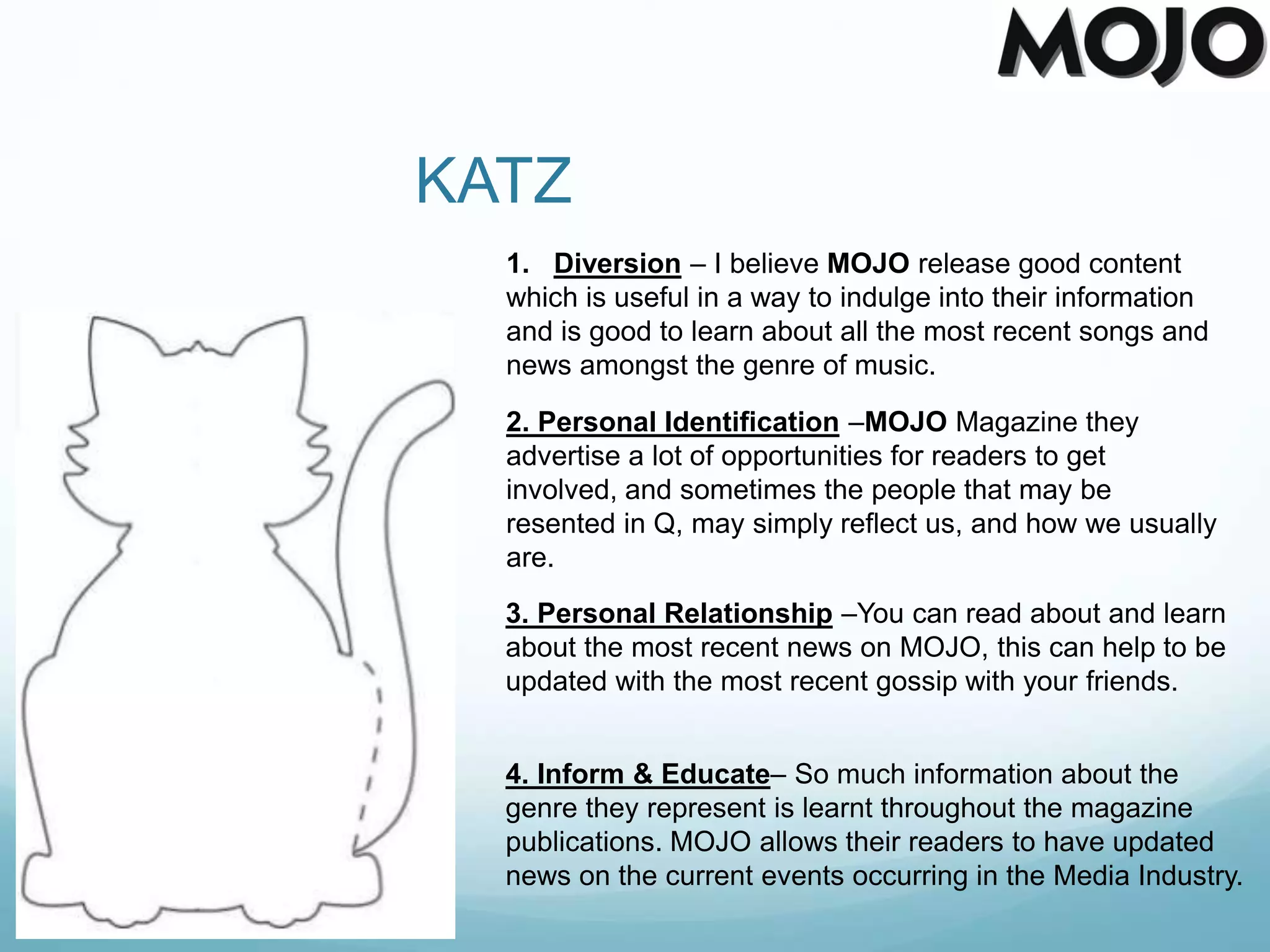 KATZ
1. Diversion – I believe MOJO release good content
which is useful in a way to indulge into their information
and is good to learn about all the most recent songs and
news amongst the genre of music.
2. Personal Identification –MOJO Magazine they
advertise a lot of opportunities for readers to get
involved, and sometimes the people that may be
resented in Q, may simply reflect us, and how we usually
are.
3. Personal Relationship –You can read about and learn
about the most recent news on MOJO, this can help to be
updated with the most recent gossip with your friends.
4. Inform & Educate– So much information about the
genre they represent is learnt throughout the magazine
publications. MOJO allows their readers to have updated
news on the current events occurring in the Media Industry.
 
