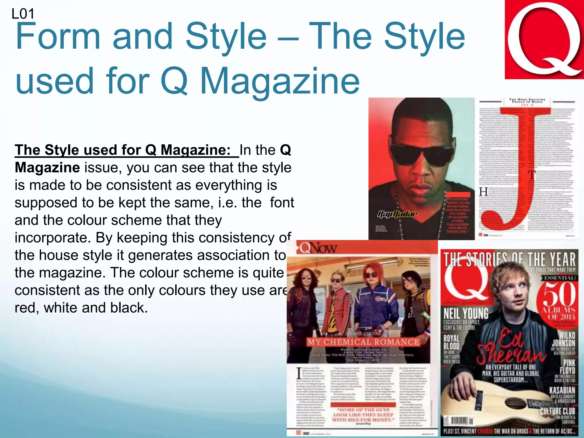 Form and Style – The Style
used for Q Magazine
The Style used for Q Magazine: In the Q
Magazine issue, you can see that the style
is made to be consistent as everything is
supposed to be kept the same, i.e. the font
and the colour scheme that they
incorporate. By keeping this consistency of
the house style it generates association to
the magazine. The colour scheme is quite
consistent as the only colours they use are
red, white and black.
L01
 