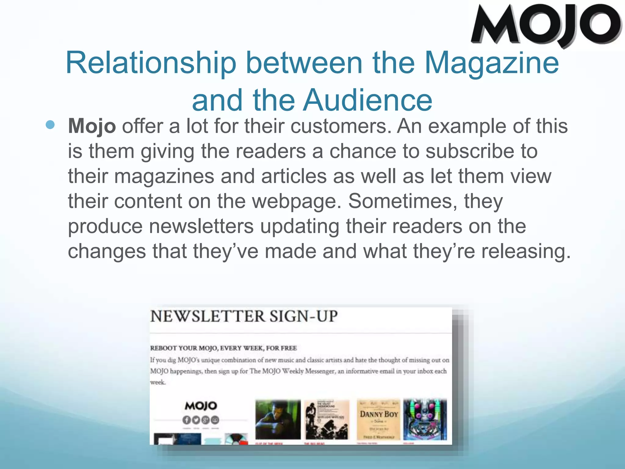 Relationship between the Magazine
and the Audience
 Mojo offer a lot for their customers. An example of this
is them giving the readers a chance to subscribe to
their magazines and articles as well as let them view
their content on the webpage. Sometimes, they
produce newsletters updating their readers on the
changes that they’ve made and what they’re releasing.
 