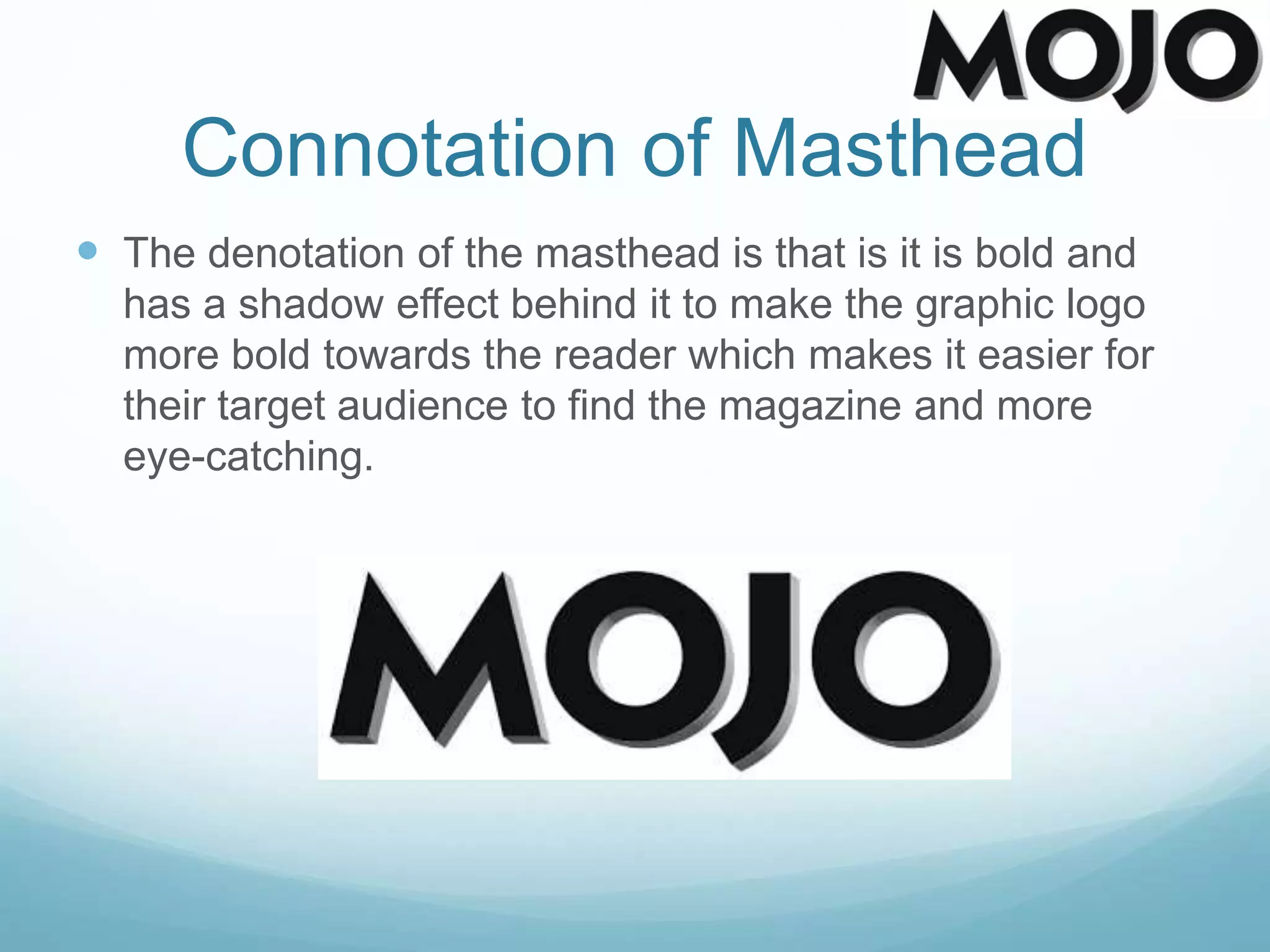 Connotation of Masthead
 The denotation of the masthead is that is it is bold and
has a shadow effect behind it to make the graphic logo
more bold towards the reader which makes it easier for
their target audience to find the magazine and more
eye-catching.
 