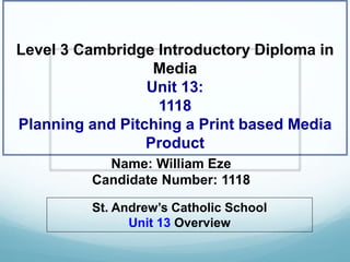 Name: William Eze
Candidate Number: 1118
Level 3 Cambridge Introductory Diploma in
Media
Unit 13:
1118
Planning and Pitching a Print based Media
Product
St. Andrew’s Catholic School
Unit 13 Overview
 
