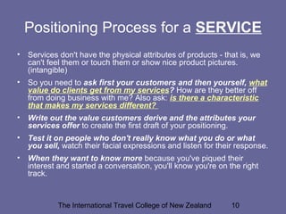 The International Travel College of New Zealand 10
Positioning Process for a SERVICE
• Services don't have the physical attributes of products - that is, we
can't feel them or touch them or show nice product pictures.
(intangible)
• So you need to ask first your customers and then yourself, what
value do clients get from my services? How are they better off
from doing business with me? Also ask: is there a characteristic
that makes my services different?
• Write out the value customers derive and the attributes your
services offer to create the first draft of your positioning.
• Test it on people who don't really know what you do or what
you sell, watch their facial expressions and listen for their response.
• When they want to know more because you've piqued their
interest and started a conversation, you'll know you're on the right
track.
 