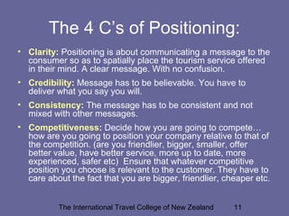 The International Travel College of New Zealand 11
The 4 C’s of Positioning:
• Clarity: Positioning is about communicating a message to the
consumer so as to spatially place the tourism service offered
in their mind. A clear message. With no confusion.
• Credibility: Message has to be believable. You have to
deliver what you say you will.
• Consistency: The message has to be consistent and not
mixed with other messages.
• Competitiveness: Decide how you are going to compete…
how are you going to position your company relative to that of
the competition. (are you friendlier, bigger, smaller, offer
better value, have better service, more up to date, more
experienced, safer etc) Ensure that whatever competitive
position you choose is relevant to the customer. They have to
care about the fact that you are bigger, friendlier, cheaper etc.
 
