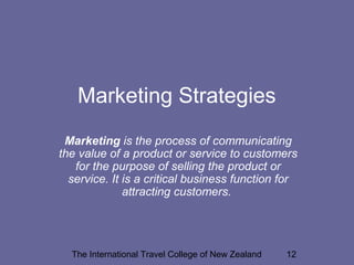 The International Travel College of New Zealand 12
Marketing Strategies
Marketing is the process of communicating
the value of a product or service to customers
for the purpose of selling the product or
service. It is a critical business function for
attracting customers.
 