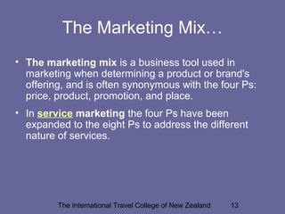 The International Travel College of New Zealand 13
The Marketing Mix…
• The marketing mix is a business tool used in
marketing when determining a product or brand's
offering, and is often synonymous with the four Ps:
price, product, promotion, and place.
• In service marketing the four Ps have been
expanded to the eight Ps to address the different
nature of services.
 