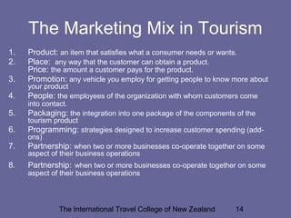 The International Travel College of New Zealand 14
The Marketing Mix in Tourism
1. Product: an item that satisfies what a consumer needs or wants.
2. Place: any way that the customer can obtain a product.
Price: the amount a customer pays for the product.
3. Promotion: any vehicle you employ for getting people to know more about
your product
4. People: the employees of the organization with whom customers come
into contact.
5. Packaging: the integration into one package of the components of the
tourism product
6. Programming: strategies designed to increase customer spending (add-
ons)
7. Partnership: when two or more businesses co-operate together on some
aspect of their business operations
8. Partnership: when two or more businesses co-operate together on some
aspect of their business operations
 