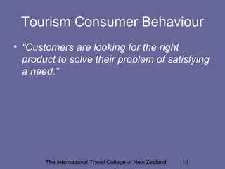 The International Travel College of New Zealand 16
Tourism Consumer Behaviour
• “Customers are looking for the right
product to solve their problem of satisfying
a need.”
 