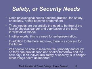 The International Travel College of New Zealand 19
Safety, or Security Needs
• Once physiological needs become gratified, the safety,
or security, needs become predominant
• These needs are essentially the need to be free of the
fear of physical danger and deprivation of the basic
physiological needs.
• In other words, this is a need for self-preservation.
• In addition to the here and now, there is a concern for
the future.
• Will people be able to maintain their property and/or job
so they can provide food and shelter tomorrow and the
next day? If an individual's safety or security is in danger,
other things seem unimportant.
 