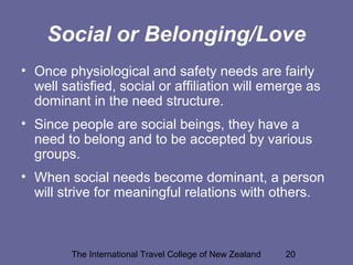 The International Travel College of New Zealand 20
Social or Belonging/Love
• Once physiological and safety needs are fairly
well satisfied, social or affiliation will emerge as
dominant in the need structure.
• Since people are social beings, they have a
need to belong and to be accepted by various
groups.
• When social needs become dominant, a person
will strive for meaningful relations with others.
 