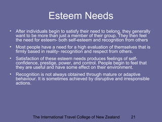 The International Travel College of New Zealand 21
Esteem Needs
• After individuals begin to satisfy their need to belong, they generally
want to be more than just a member of their group. They then feel
the need for esteem- both self-esteem and recognition from others
• Most people have a need for a high evaluation of themselves that is
firmly based in reality- recognition and respect from others.
• Satisfaction of these esteem needs produces feelings of self-
confidence, prestige, power, and control. People begin to feel that
they are useful and have some effect on their environment.
• Recognition is not always obtained through mature or adaptive
behaviour. It is sometimes achieved by disruptive and irresponsible
actions.
 