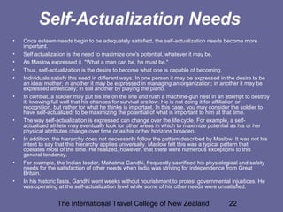 The International Travel College of New Zealand 22
Self-Actualization Needs
• Once esteem needs begin to be adequately satisfied, the self-actualization needs become more
important.
• Self actualization is the need to maximize one's potential, whatever it may be.
• As Maslow expressed it, "What a man can be, he must be."
• Thus, self-actualization is the desire to become what one is capable of becoming.
• Individuals satisfy this need in different ways. In one person it may be expressed in the desire to be
an ideal mother; in another it may be expressed in managing an organization; in another it may be
expressed athletically; in still another by playing the piano.
• In combat, a soldier may put his life on the line and rush a machine-gun nest in an attempt to destroy
it, knowing full well that his chances for survival are low. He is not doing it for affiliation or
recognition, but rather for what he thinks is important. In this case, you may consider the soldier to
have self-actualized; to be maximizing the potential of what is important to him at that time.
• The way self-actualization is expressed can change over the life cycle. For example, a self-
actualized athlete may eventually look for other areas in which to maximize potential as his or her
physical attributes change over time or as his or her horizons broaden.
• In addition, the hierarchy does not necessarily follow the pattern described by Maslow. It was not his
intent to say that this hierarchy applies universally. Maslow felt this was a typical pattern that
operates most of the time. He realized, however, that there were numerous exceptions to this
general tendency.
• For example, the Indian leader, Mahatma Gandhi, frequently sacrificed his physiological and safety
needs for the satisfaction of other needs when India was striving for independence from Great
Britain.
• In his historic fasts, Gandhi went weeks without nourishment to protest governmental injustices. He
was operating at the self-actualization level while some of his other needs were unsatisfied.
 