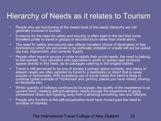 The International Travel College of New Zealand 23
Hierarchy of Needs as it relates to Tourism
• People who are functioning at the lowest level of the needs hierarchy are not
generally involved in tourism
• Evidence for the need for safety and security is often seen in the fact that some
travellers prefer to travel in groups or escorted tours rather than travel alone.
• The need for safety and security also affects travellers choice of destination in that
destinations which are perceived to be politically unstable or unsafe will not be visited
(eg Iraq, Afghanistan, and currently Egypt)
• People often travel in groups in order to satisfy their social needs, the need to belong,
to feel wanted. Tour operators who specialise in youth or ‘golden age’ products
appeal directly to this need, as do packages catering to the singles market.
• Travel is still perceived to be one of society’s primary status symbols, and status or
esteem needs are often satisfied by travel to a destination or resort that is newly
popular or fashionable. With increasing use of social media this trend is likely to
continue (great example of TripAdvisor and ‘pinning’ places you have visited, sharing
on facebook etc)
• Whilst quantity of holidays continues to be popular, the quality of the experience is an
upward trend, meeting self-actualization needs through the experience of going
somewhere others don’t/getting away from it all/doing something new and different.
• People who function at the self-actualization level have moved past the need to
socialise or impress.
 