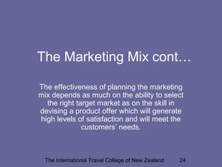 The International Travel College of New Zealand 24
The Marketing Mix cont…
The effectiveness of planning the marketing
mix depends as much on the ability to select
the right target market as on the skill in
devising a product offer which will generate
high levels of satisfaction and will meet the
customers’ needs.
 