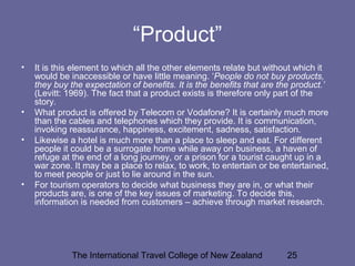 The International Travel College of New Zealand 25
“Product”
• It is this element to which all the other elements relate but without which it
would be inaccessible or have little meaning. ‘People do not buy products,
they buy the expectation of benefits. It is the benefits that are the product.’
(Levitt: 1969). The fact that a product exists is therefore only part of the
story.
• What product is offered by Telecom or Vodafone? It is certainly much more
than the cables and telephones which they provide. It is communication,
invoking reassurance, happiness, excitement, sadness, satisfaction.
• Likewise a hotel is much more than a place to sleep and eat. For different
people it could be a surrogate home while away on business, a haven of
refuge at the end of a long journey, or a prison for a tourist caught up in a
war zone. It may be a place to relax, to work, to entertain or be entertained,
to meet people or just to lie around in the sun.
• For tourism operators to decide what business they are in, or what their
products are, is one of the key issues of marketing. To decide this,
information is needed from customers – achieve through market research.
 