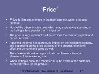 The International Travel College of New Zealand 27
“Price”
• Price is the one element in the marketing mix which produces
revenue.
• Most of the others involve cost, which may explain why spending on
marketing is less popular than it might be.
• The price is very important as it determines the company's profit and
hence, survival.
• Adjusting the price has a profound impact on the marketing strategy,
and depending on the price elasticity of the product, often it will
affect the demand and sales as well.
• The marketer should set a price that complements the other
elements of the marketing mix.
• When setting a price, the marketer must be aware of the customer
perceived value for the product.
 