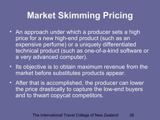The International Travel College of New Zealand 28
Market Skimming Pricing
• An approach under which a producer sets a high
price for a new high-end product (such as an
expensive perfume) or a uniquely differentiated
technical product (such as one-of-a-kind software or
a very advanced computer).
• Its objective is to obtain maximum revenue from the
market before substitutes products appear.
• After that is accomplished, the producer can lower
the price drastically to capture the low-end buyers
and to thwart copycat competitors.
 