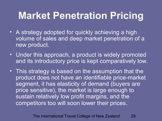 The International Travel College of New Zealand 29
Market Penetration Pricing
• A strategy adopted for quickly achieving a high
volume of sales and deep market penetration of a
new product.
• Under this approach, a product is widely promoted
and its introductory price is kept comparatively low.
• This strategy is based on the assumption that the
product does not have an identifiable price-market
segment, it has elasticity of demand (buyers are
price sensitive), the market is large enough to
sustain relatively low profit margins, and the
competitors too will soon lower their prices.
 