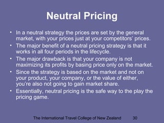The International Travel College of New Zealand 30
Neutral Pricing
• In a neutral strategy the prices are set by the general
market, with your prices just at your competitors’ prices.
• The major benefit of a neutral pricing strategy is that it
works in all four periods in the lifecycle.
• The major drawback is that your company is not
maximizing its profits by basing price only on the market.
• Since the strategy is based on the market and not on
your product, your company, or the value of either,
you’re also not going to gain market share.
• Essentially, neutral pricing is the safe way to the play the
pricing game.
 