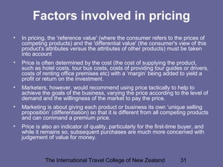 The International Travel College of New Zealand 31
Factors involved in pricing
• In pricing, the 'reference value' (where the consumer refers to the prices of
competing products) and the 'differential value' (the consumer's view of this
product's attributes versus the attributes of other products) must be taken
into account
• Price is often determined by the cost (the cost of supplying the product,
such as hotel costs, tour bus costs, costs of providing tour guides or drivers,
costs of renting office premises etc) with a ‘margin’ being added to yield a
profit or return on the investment.
• Marketers, however, would recommend using price tactically to help to
achieve the goals of the business, varying the price according to the level of
demand and the willingness of the market to pay the price.
• Marketing is about giving each product or business its own ‘unique selling
proposition’ (differentiation) so that it is different from all competing products
and can command a premium price.
• Price is also an indicator of quality, particularly for the first-time buyer, and
while it remains so, subsequent purchases are much more concerned with
judgement of value for money.
 