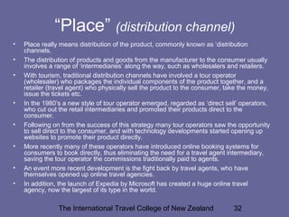 The International Travel College of New Zealand 32
“Place” (distribution channel)
• Place really means distribution of the product, commonly known as ‘distribution
channels.
• The distribution of products and goods from the manufacturer to the consumer usually
involves a range of ‘intermediaries’ along the way, such as wholesalers and retailers.
• With tourism, traditional distribution channels have involved a tour operator
(wholesaler) who packages the individual components of the product together, and a
retailer (travel agent) who physically sell the product to the consumer, take the money,
issue the tickets etc.
• In the 1980’s a new style of tour operator emerged, regarded as ‘direct sell’ operators,
who cut out the retail intermediaries and promoted their products direct to the
consumer.
• Following on from the success of this strategy many tour operators saw the opportunity
to sell direct to the consumer, and with technology developments started opening up
websites to promote their product directly.
• More recently many of these operators have introduced online booking systems for
consumers to book directly, thus eliminating the need for a travel agent intermediary,
saving the tour operator the commissions traditionally paid to agents.
• An event more recent development is the fight back by travel agents, who have
themselves opened up online travel agencies.
• In addition, the launch of Expedia by Microsoft has created a huge online travel
agency, now the largest of its type in the world.
 