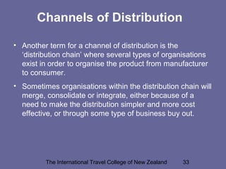 The International Travel College of New Zealand 33
Channels of Distribution
• Another term for a channel of distribution is the
‘distribution chain’ where several types of organisations
exist in order to organise the product from manufacturer
to consumer.
• Sometimes organisations within the distribution chain will
merge, consolidate or integrate, either because of a
need to make the distribution simpler and more cost
effective, or through some type of business buy out.
 