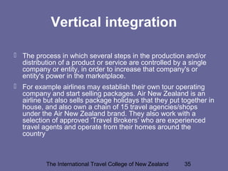 The International Travel College of New Zealand 35
Vertical integration
 The process in which several steps in the production and/or
distribution of a product or service are controlled by a single
company or entity, in order to increase that company's or
entity's power in the marketplace.
 For example airlines may establish their own tour operating
company and start selling packages. Air New Zealand is an
airline but also sells package holidays that they put together in
house, and also own a chain of 15 travel agencies/shops
under the Air New Zealand brand. They also work with a
selection of approved ‘Travel Brokers’ who are experienced
travel agents and operate from their homes around the
country
 