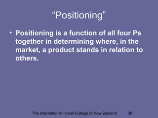 The International Travel College of New Zealand 36
“Positioning”
• Positioning is a function of all four Ps
together in determining where, in the
market, a product stands in relation to
others.
 