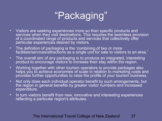 The International Travel College of New Zealand 37
“Packaging”
• Visitors are seeking experiences more so than specific products and
services when they visit destinations. This requires the seamless provision
of a coordinated range of products and services that collectively offer
particular experiences desired by visitors.
• The definition of packaging is the ‘combining of two or more
facilities/services/attractions as a single unit for sale to visitors to an area.’
• The overall aim of any packaging is to produce an integrated, interesting
product to encourage visitors to increase their stay within the region.
• Working together with other tourism operators to provide packages also
helps you to achieve economies of scale in relation to marketing costs and
provides further opportunities to raise the profile of your tourism business.
• Not only does each individual operator benefit by such arrangements, but
the region in general benefits by greater visitor numbers and increased
expenditure.
• In turn visitors benefit from new, innovative and interesting experiences
reflecting a particular region's attributes.
 