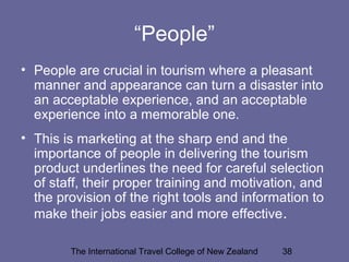 The International Travel College of New Zealand 38
“People”
• People are crucial in tourism where a pleasant
manner and appearance can turn a disaster into
an acceptable experience, and an acceptable
experience into a memorable one.
• This is marketing at the sharp end and the
importance of people in delivering the tourism
product underlines the need for careful selection
of staff, their proper training and motivation, and
the provision of the right tools and information to
make their jobs easier and more effective.
 