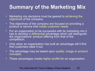 The International Travel College of New Zealand 39
Summary of the Marketing Mix
• Marketing mix decisions must be geared to achieving the
objectives of the company.
• The objectives of the company are focused on providing a
product or service that meets customer needs
• For an organization to be successful with its marketing mix it
has to develop a differential advantage which will distinguish
the organizations’ product offering from that of the
competition.
• Only when an organization has built an advantage will it find
that customers seek it out.
• The advantage may be based upon quality, image or product
concepts.
• These advantages create higher profits for an organization.
 