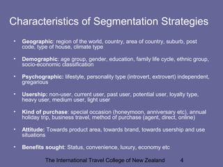 The International Travel College of New Zealand 4
Characteristics of Segmentation Strategies
• Geographic: region of the world, country, area of country, suburb, post
code, type of house, climate type
• Demographic: age group, gender, education, family life cycle, ethnic group,
socio-economic classification
• Psychographic: lifestyle, personality type (introvert, extrovert) independent,
gregarious
• Usership: non-user, current user, past user, potential user, loyalty type,
heavy user, medium user, light user
• Kind of purchase: special occasion (honeymoon, anniversary etc), annual
holiday trip, business travel, method of purchase (agent, direct, online)
• Attitude: Towards product area, towards brand, towards usership and use
situations
• Benefits sought: Status, convenience, luxury, economy etc
 
