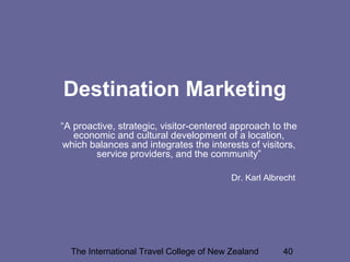 The International Travel College of New Zealand 40
Destination Marketing
“A proactive, strategic, visitor-centered approach to the
economic and cultural development of a location,
which balances and integrates the interests of visitors,
service providers, and the community”
Dr. Karl Albrecht
 