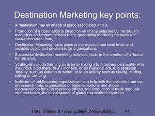 The International Travel College of New Zealand 41
Destination Marketing key points:
• A destination has an image of place associated with it.
• Promotion of a destination is based on an image selected by the tourism
marketers and communicated to the generating markets (the place the
customers come from)
• Destination Marketing takes place at the regional and local level, and
includes public and private sector organizations.
• Successful destination marketing activities leads to the creation of a ‘brand’
for the area.
• Strategies include theming an area by linking it to a famous personality who
may have lived there, to a TV or film, or an historical era, to a seasonal
‘beauty’ such as autumn or winter, or to an activity such as ski-ing, surfing,
sailing or climbing
• Inclusion of public sector organizations can help with the collection and use
of research data, organization of trade exhibitions and shows,
representation through overseas offices, the production of trade manuals
and brochures, the development of global reservations systems
 