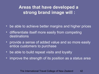 The International Travel College of New Zealand 42
Areas that have developed a
strong brand image will :
• be able to achieve better margins and higher prices
• differentiate itself more easily from competing
destinations
• provide a sense of added value and so more easily
entice customers to purchase
• be able to build repeat visits and loyalty
• improve the strength of its position as a status area
 