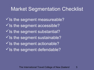 The International Travel College of New Zealand 5
Market Segmentation Checklist
Is the segment measureable?
Is the segment accessible?
Is the segment substantial?
Is the segment sustainable?
Is the segment actionable?
Is the segment defendable?
 