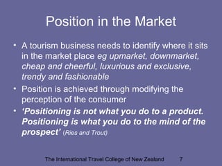 The International Travel College of New Zealand 7
Position in the Market
• A tourism business needs to identify where it sits
in the market place eg upmarket, downmarket,
cheap and cheerful, luxurious and exclusive,
trendy and fashionable
• Position is achieved through modifying the
perception of the consumer
• ‘Positioning is not what you do to a product.
Positioning is what you do to the mind of the
prospect’ (Ries and Trout)
 
