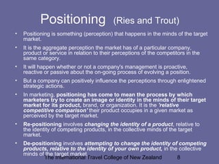 The International Travel College of New Zealand 8
Positioning (Ries and Trout)
• Positioning is something (perception) that happens in the minds of the target
market.
• It is the aggregate perception the market has of a particular company,
product or service in relation to their perceptions of the competitors in the
same category.
• It will happen whether or not a company's management is proactive,
reactive or passive about the on-going process of evolving a position.
• But a company can positively influence the perceptions through enlightened
strategic actions.
• In marketing, positioning has come to mean the process by which
marketers try to create an image or identity in the minds of their target
market for its product, brand, or organization. It is the 'relative
competitive comparison' their product occupies in a given market as
perceived by the target market.
• Re-positioning involves changing the identity of a product, relative to
the identity of competing products, in the collective minds of the target
market.
• De-positioning involves attempting to change the identity of competing
products, relative to the identity of your own product, in the collective
minds of the target market.
 