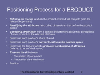The International Travel College of New Zealand 9
Positioning Process for a PRODUCT
• Defining the market in which the product or brand will compete (who the
relevant buyers are)
• Identifying the attributes (also called dimensions) that define the product
'space'
• Collecting information from a sample of customers about their perceptions
of each product on the relevant attributes
• Determine each product's share of mind
• Determine each product's current location in the product space
• Determine the target market's preferred combination of attributes
(referred to as an ideal vector)
• Examine the fit between:
– The position of your product
– The position of the ideal vector
• Position.
 