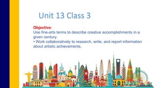 Objective:
Use fine-arts terms to describe creative accomplishments in a
given century.
• Work collaboratively to research, write, and report information
about artistic achievements.
Unit 13 Class 3
 