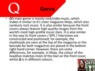 Genre
• Q’s main genre is mostly rock/indie music, which
makes it similar to it’s sister magazine Mojo, which also
conducts rock music. It is also similar because the front
covers always feature high quality images from the
world’s most high-profile music stars. It is also similar
in the way its front covers / DPS / interviews are
constructed and positioned, for example, the
mastheads are seen at the top of the magazine or the
barcode for both magazines are placed in the bottom
right-hand corner. However, there are some
differences, for example, in Mojo, the colour of the
headline matches most of the text on the front cover,
whilst Q is in different colours.
 