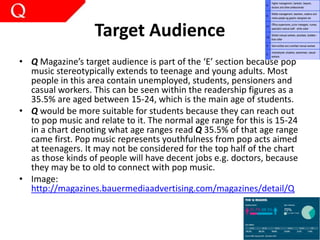 Target Audience
• Q Magazine’s target audience is part of the ‘E’ section because pop
music stereotypically extends to teenage and young adults. Most
people in this area contain unemployed, students, pensioners and
casual workers. This can be seen within the readership figures as a
35.5% are aged between 15-24, which is the main age of students.
• Q would be more suitable for students because they can reach out
to pop music and relate to it. The normal age range for this is 15-24
in a chart denoting what age ranges read Q 35.5% of that age range
came first. Pop music represents youthfulness from pop acts aimed
at teenagers. It may not be considered for the top half of the chart
as those kinds of people will have decent jobs e.g. doctors, because
they may be to old to connect with pop music.
• Image:
http://magazines.bauermediaadvertising.com/magazines/detail/Q
 